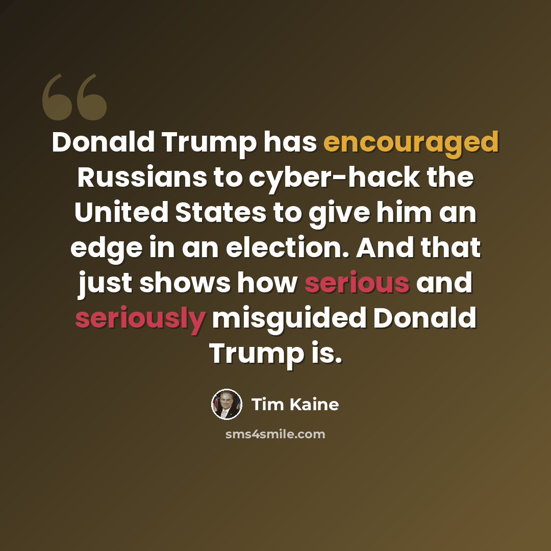 “Donald Trump has encouraged Russians to cyber-hack the United States to give him an edge in an election. And that just shows how serious and seriously misguided Donald Trump is.” quote by Tim Kaine