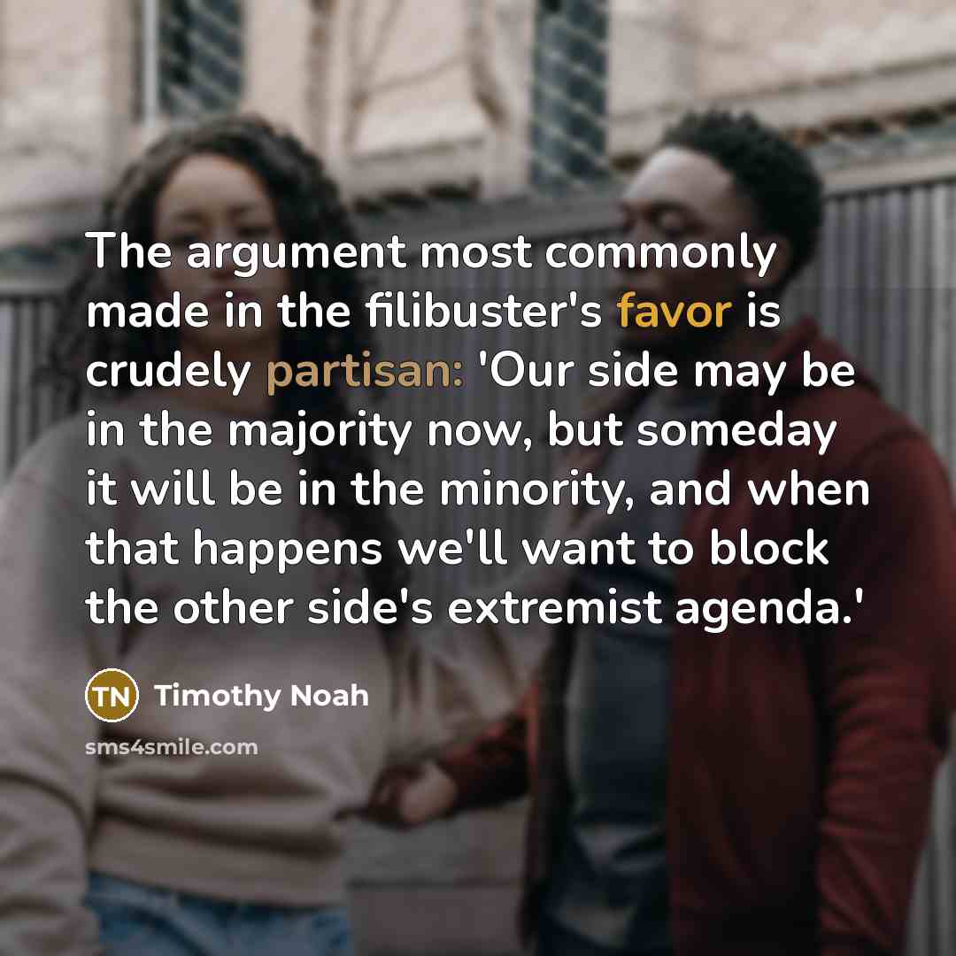 “The argument most commonly made in the filibuster's favor is crudely partisan: 'Our side may be in the majority now, but someday it will be in the minority, and when that happens we'll want to block the other side's extremist agenda.'” quote by Timothy Noah