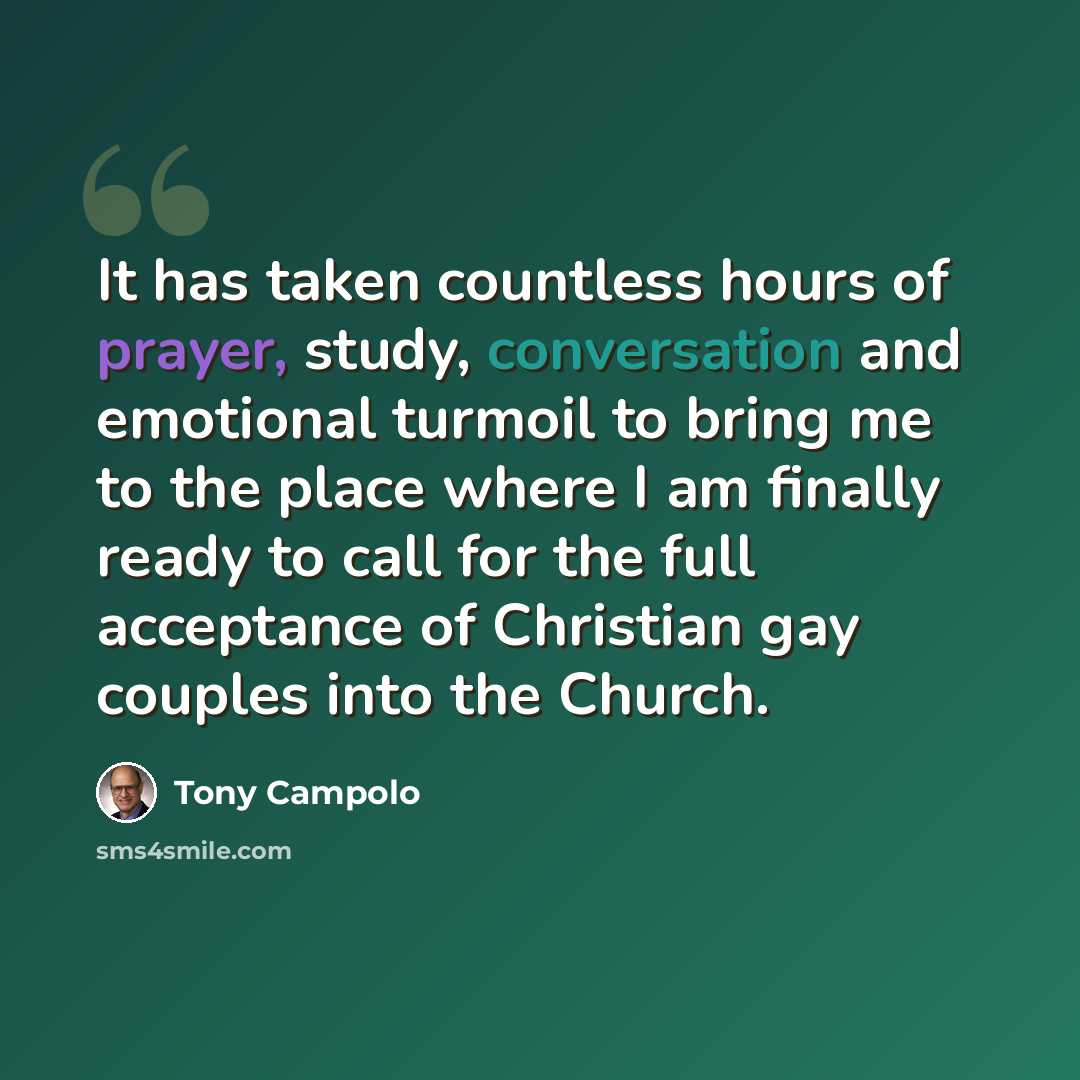 “It has taken countless hours of prayer, study, conversation and emotional turmoil to bring me to the place where I am finally ready to call for the full acceptance of Christian gay couples into the Church.” quote by Tony Campolo