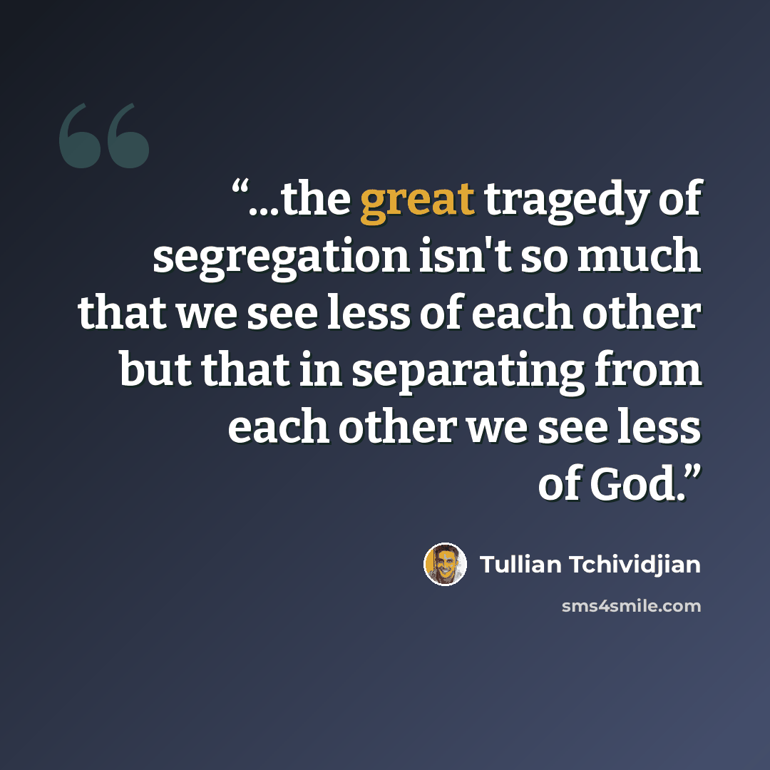 “...the great tragedy of segregation isn't so much that we see less of each other but that in separating from each other we see less of God.” quote by Tullian Tchividjian