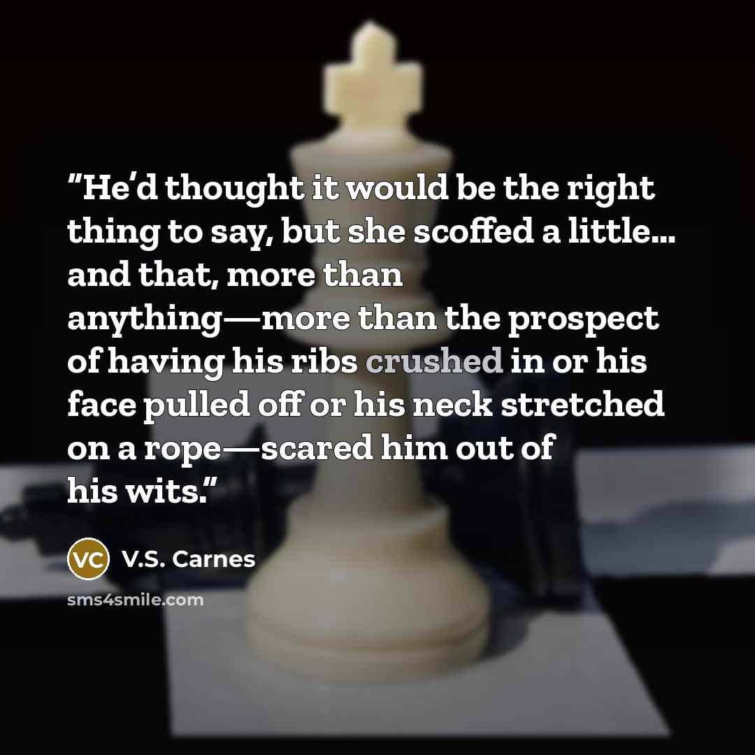 “He’d thought it would be the right thing to say, but she scoffed a little… and that, more than anything—more than the prospect of having his ribs crushed in or his face pulled off or his neck stretched on a rope—scared him out of his wits.” quote by V.S. Carnes