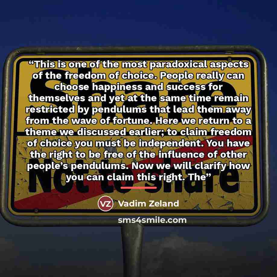 “This is one of the most paradoxical aspects of the freedom of choice. People really can choose happiness and success for themselves and yet at the same time remain restricted by pendulums that lead them away from the wave of fortune. Here we return to a theme we discussed earlier; to claim freedom…” quote by Vadim Zeland