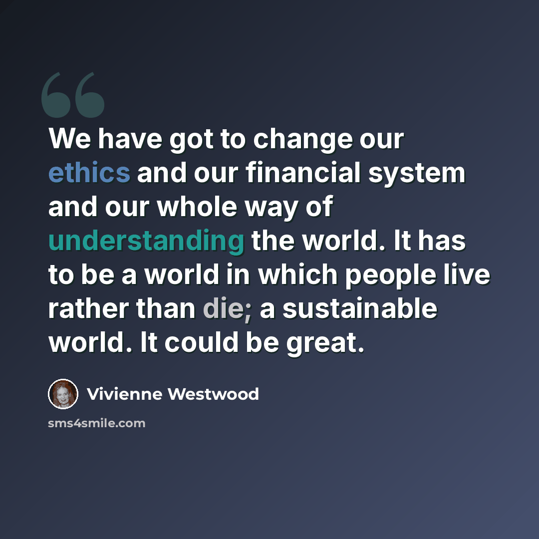 “We have got to change our ethics and our financial system and our whole way of understanding the world. It has to be a world in which people live rather than die; a sustainable world. It could be great.” quote by Vivienne Westwood