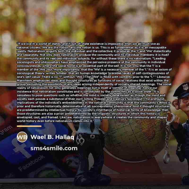 “If we live in a world of states, and if out-of-state existence is impossible, then we all must live as national citizens. We are the nation, and the nation is us. This is as fundamental as it is an inescapable reality. Nationalism engulfs both the individual and the collective; it produces the 'I'…” quote by Wael B. Hallaq