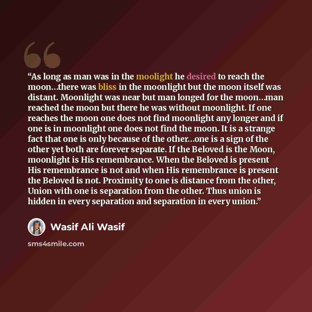 “As long as man was in the moolight he desired to reach the moon…there was bliss in the moonlight but the moon itself was distant. Moonlight was near but man longed for the moon…man reached the moon but there he was without moonlight. If one reaches the moon one does not find moonlight any longer…” quote by Wasif Ali Wasif