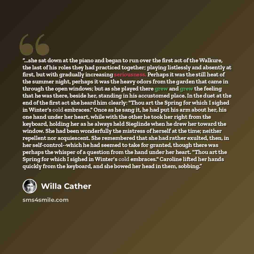 “...she sat down at the piano and began to run over the first act of the Walkure, the last of his roles they had practiced together; playing listlessly and absently at first, but with gradually increasing seriousness. Perhaps it was the still heat of the summer night, perhaps it was the heavy odors…” quote by Willa Cather