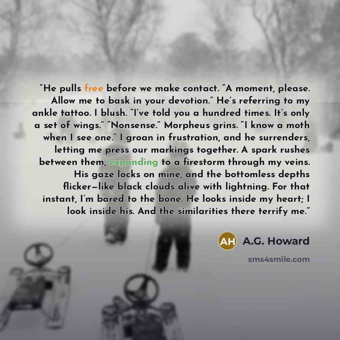 “He pulls free before we make contact. “A moment, please. Allow me to bask in your devotion.” He’s referring to my ankle tattoo. I blush. “I’ve told you a hundred times. It’s only a set of wings.” “Nonsense.” Morpheus grins. “I know a moth when I see one.” I groan in frustration, and he surrenders…” quote by A.G. Howard