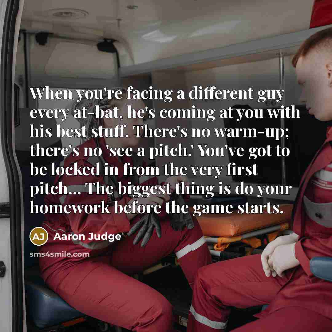 “When you're facing a different guy every at-bat, he's coming at you with his best stuff. There's no warm-up; there's no 'see a pitch.' You've got to be locked in from the very first pitch... The biggest thing is do your homework before the game starts.” quote by Aaron Judge