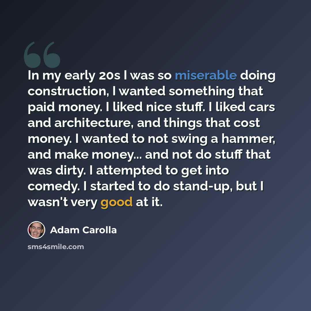 “In my early 20s I was so miserable doing construction, I wanted something that paid money. I liked nice stuff. I liked cars and architecture, and things that cost money. I wanted to not swing a hammer, and make money... and not do stuff that was dirty. I attempted to get into comedy. I started to…” quote by Adam Carolla