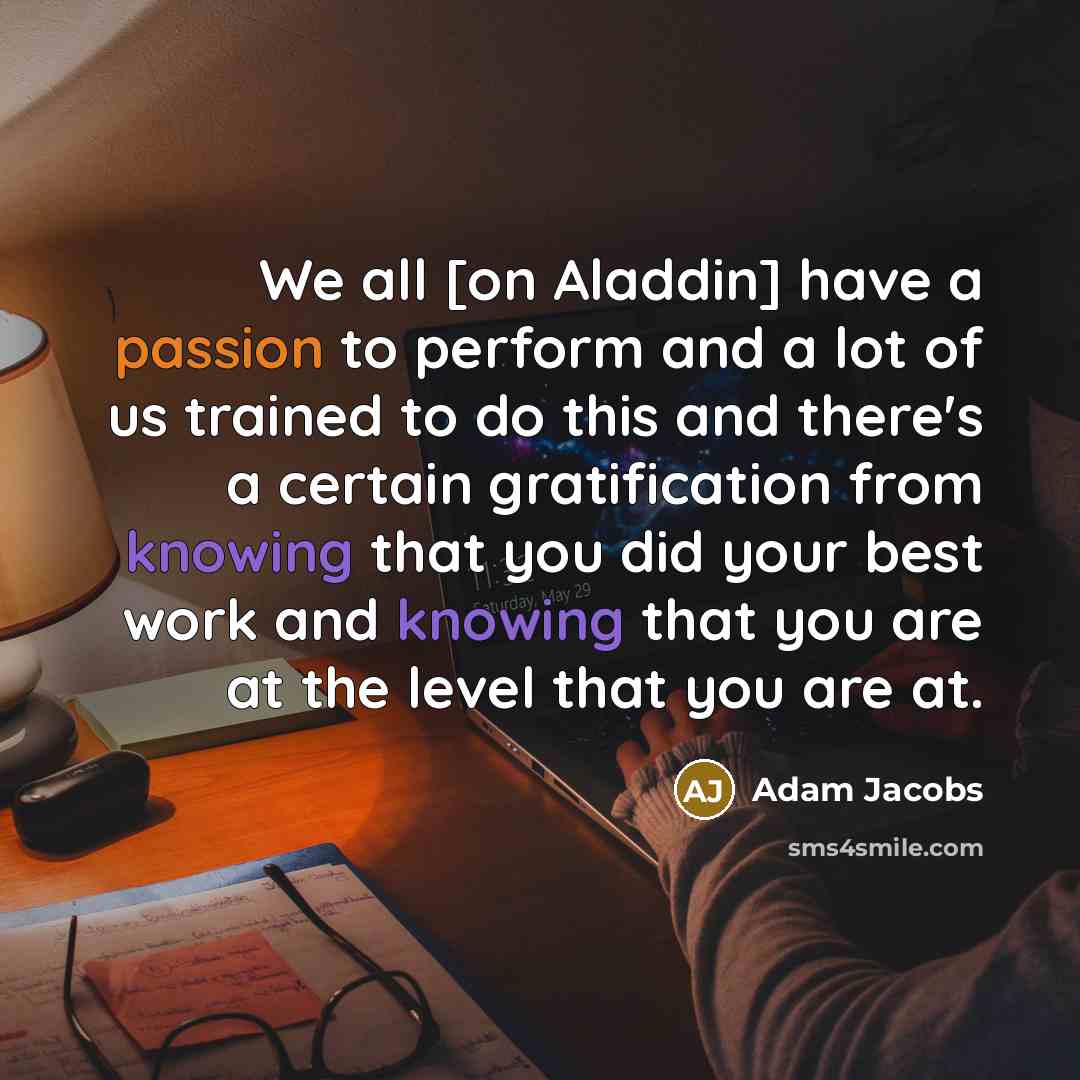 “We all [on Aladdin] have a passion to perform and a lot of us trained to do this and there's a certain gratification from knowing that you did your best work and knowing that you are at the level that you are at.” quote by Adam Jacobs