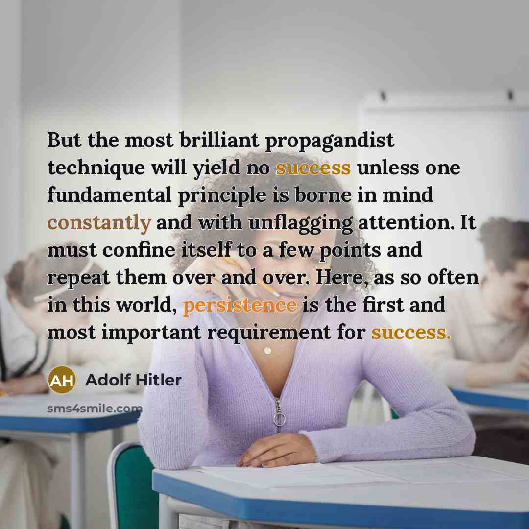 “But the most brilliant propagandist technique will yield no success unless one fundamental principle is borne in mind constantly and with unflagging attention. It must confine itself to a few points and repeat them over and over. Here, as so often in this world, persistence is the first and most…” quote by Adolf Hitler