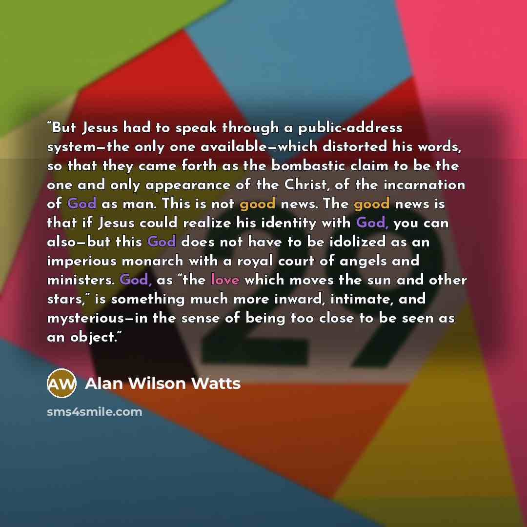 “But Jesus had to speak through a public-address system—the only one available—which distorted his words, so that they came forth as the bombastic claim to be the one and only appearance of the Christ, of the incarnation of God as man. This is not good news. The good news is that if Jesus could…” quote by Alan Wilson Watts