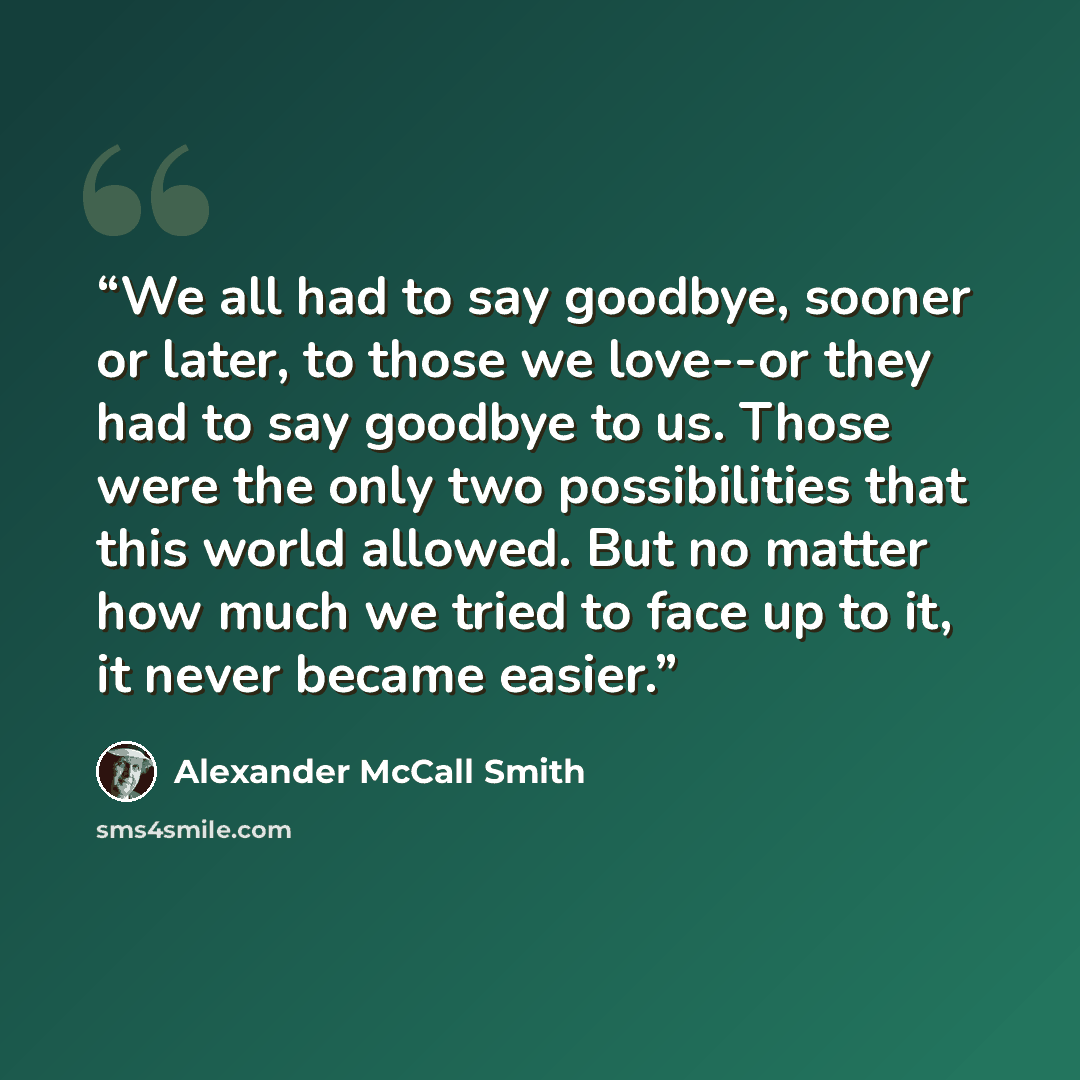 “We all had to say goodbye, sooner or later, to those we love--or they had to say goodbye to us. Those were the only two possibilities that this world allowed. But no matter how much we tried to face up to it, it never became easier.” quote by Alexander McCall Smith