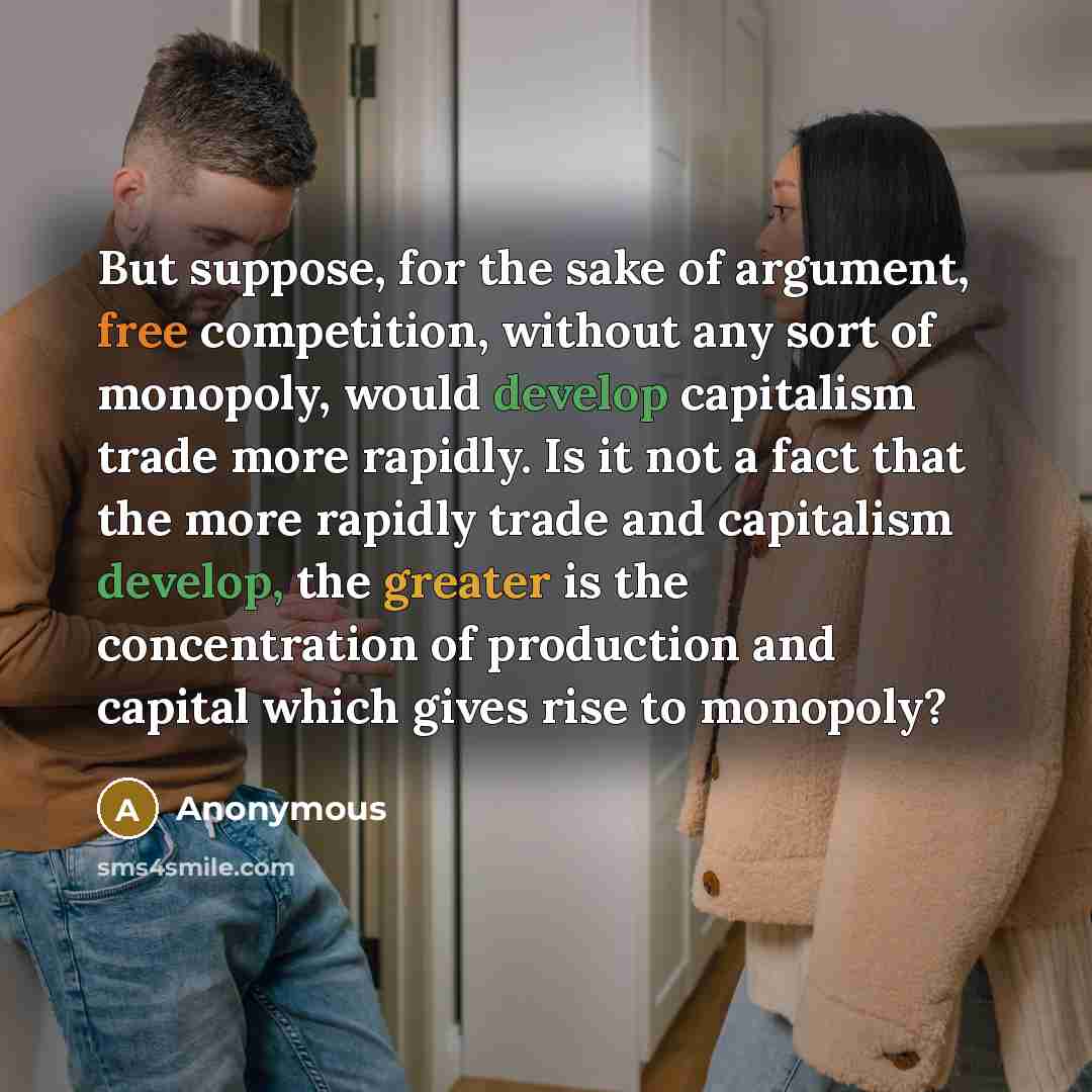 “But suppose, for the sake of argument, free competition, without any sort of monopoly, would develop capitalism trade more rapidly. Is it not a fact that the more rapidly trade and capitalism develop, the greater is the concentration of production and capital which gives rise to monopoly?” quote by Anonymous