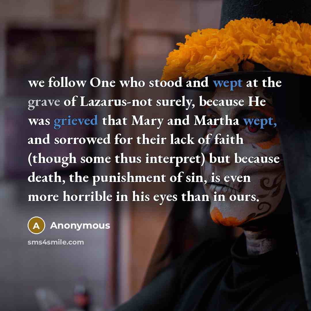 “we follow One who stood and wept at the grave of Lazarus-not surely, because He was grieved that Mary and Martha wept, and sorrowed for their lack of faith (though some thus interpret) but because death, the punishment of sin, is even more horrible in his eyes than in ours.” quote by Anonymous