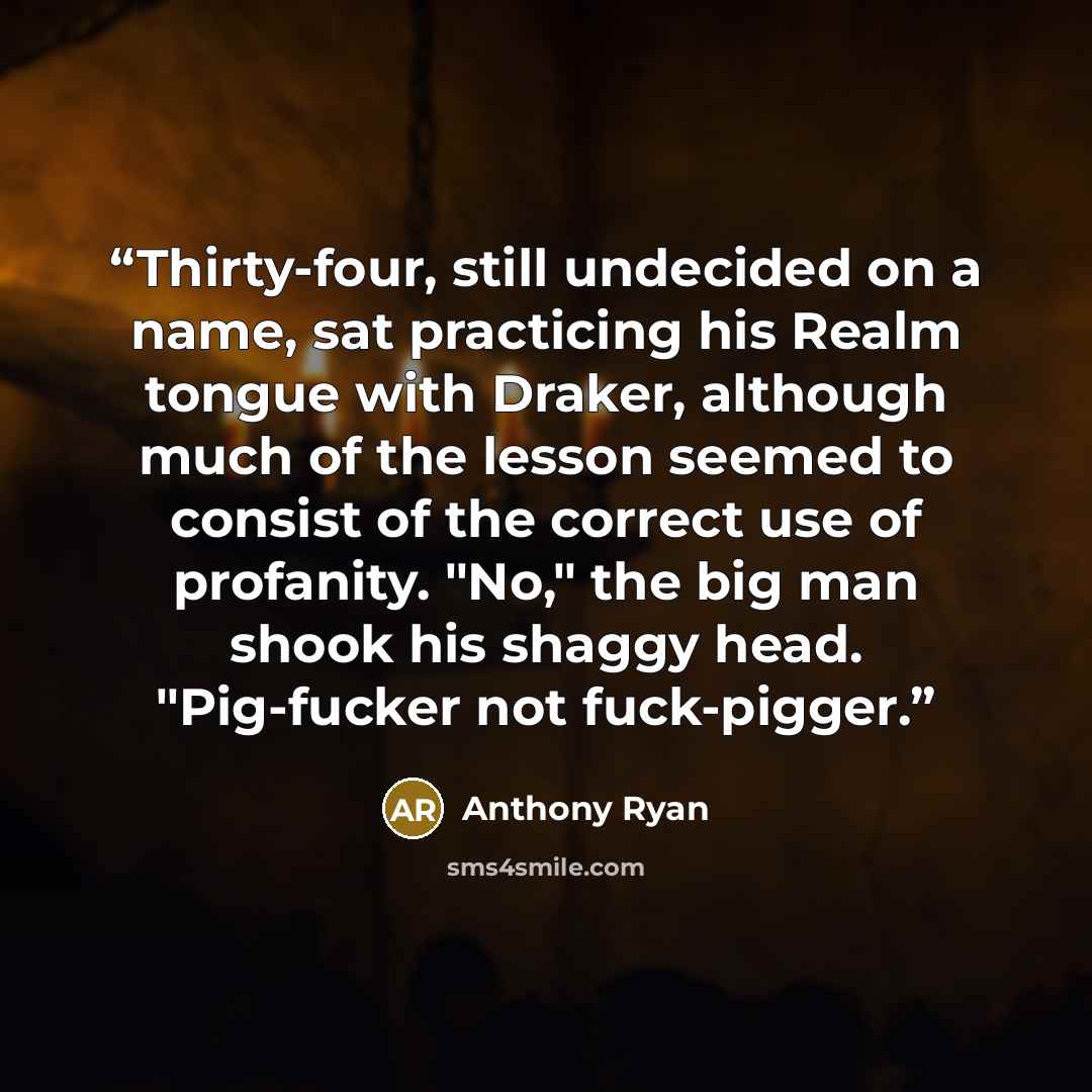 “Thirty-four, still undecided on a name, sat practicing his Realm tongue with Draker, although much of the lesson seemed to consist of the correct use of profanity. "No," the big man shook his shaggy head. "Pig-fucker not fuck-pigger.” quote by Anthony Ryan