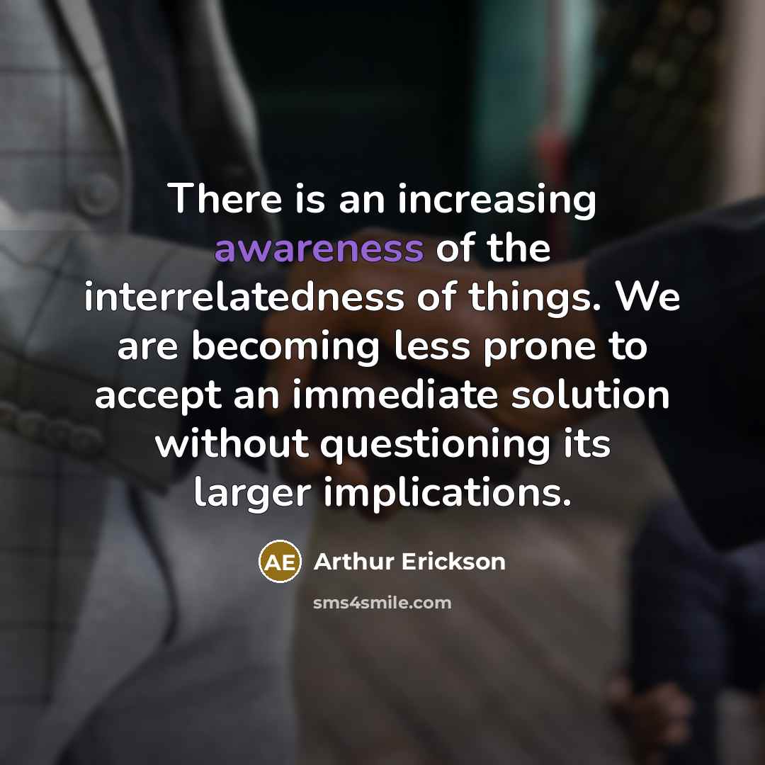 “There is an increasing awareness of the interrelatedness of things. We are becoming less prone to accept an immediate solution without questioning its larger implications.” quote by Arthur Erickson
