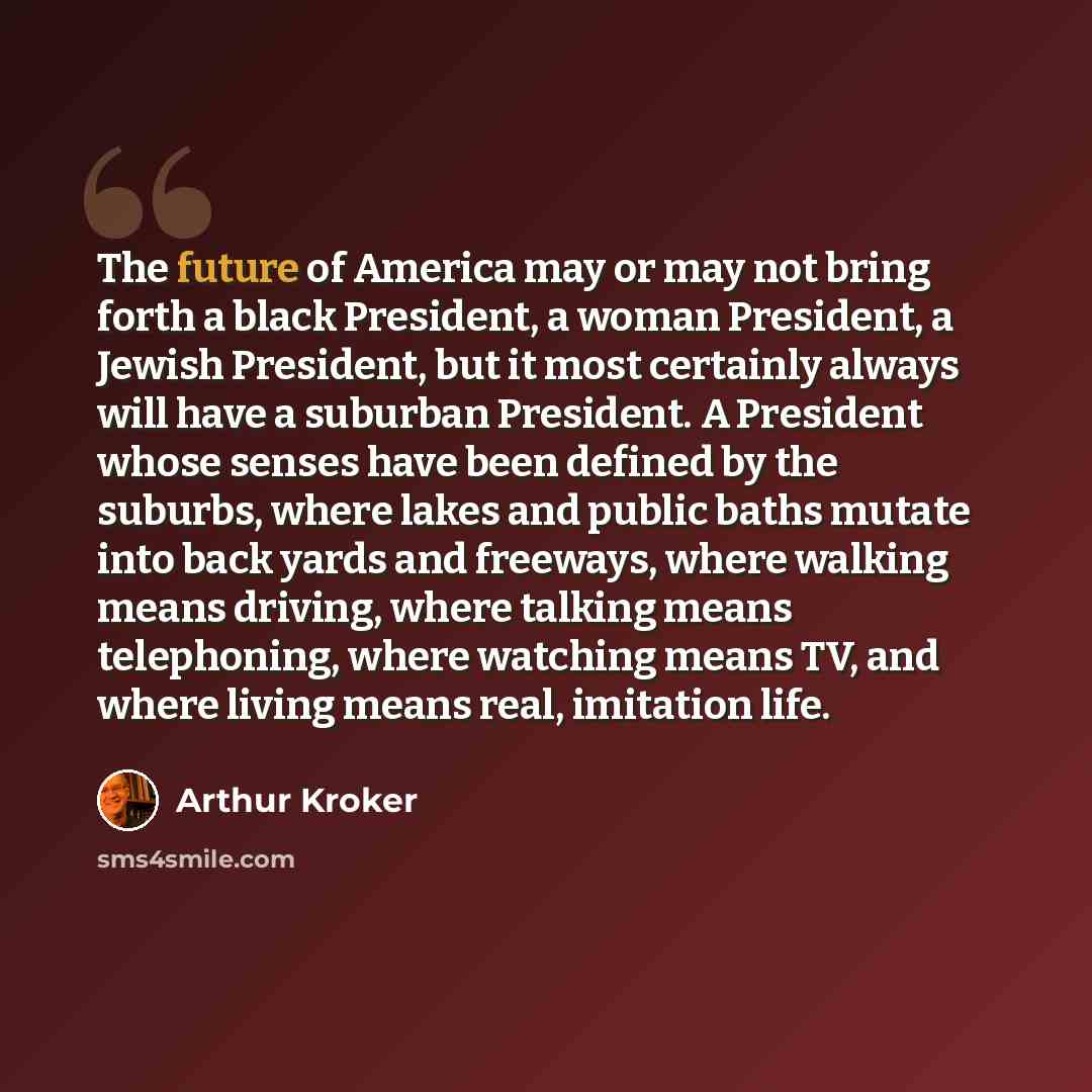 “The future of America may or may not bring forth a black President, a woman President, a Jewish President, but it most certainly always will have a suburban President. A President whose senses have been defined by the suburbs, where lakes and public baths mutate into back yards and freeways, where…” quote by Arthur Kroker
