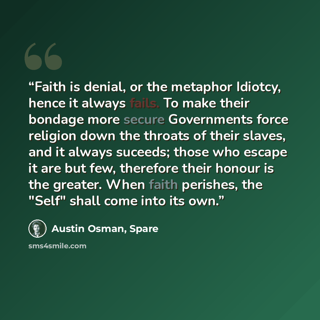 “Faith is denial, or the metaphor Idiotcy, hence it always fails. To make their bondage more secure Governments force religion down the throats of their slaves, and it always suceeds; those who escape it are but few, therefore their honour is the greater. When faith perishes, the "Self" shall come…” quote by Austin Osman, Spare