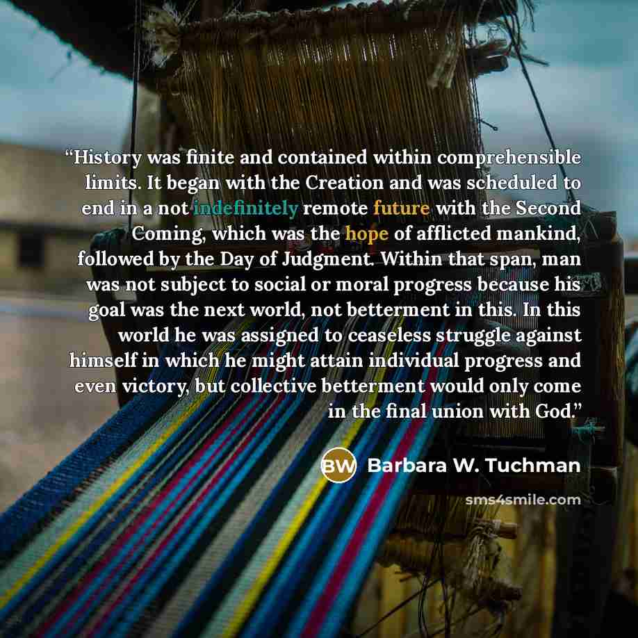 “History was finite and contained within comprehensible limits. It began with the Creation and was scheduled to end in a not indefinitely remote future with the Second Coming, which was the hope of afflicted mankind, followed by the Day of Judgment. Within that span, man was not subject to social…” quote by Barbara W. Tuchman