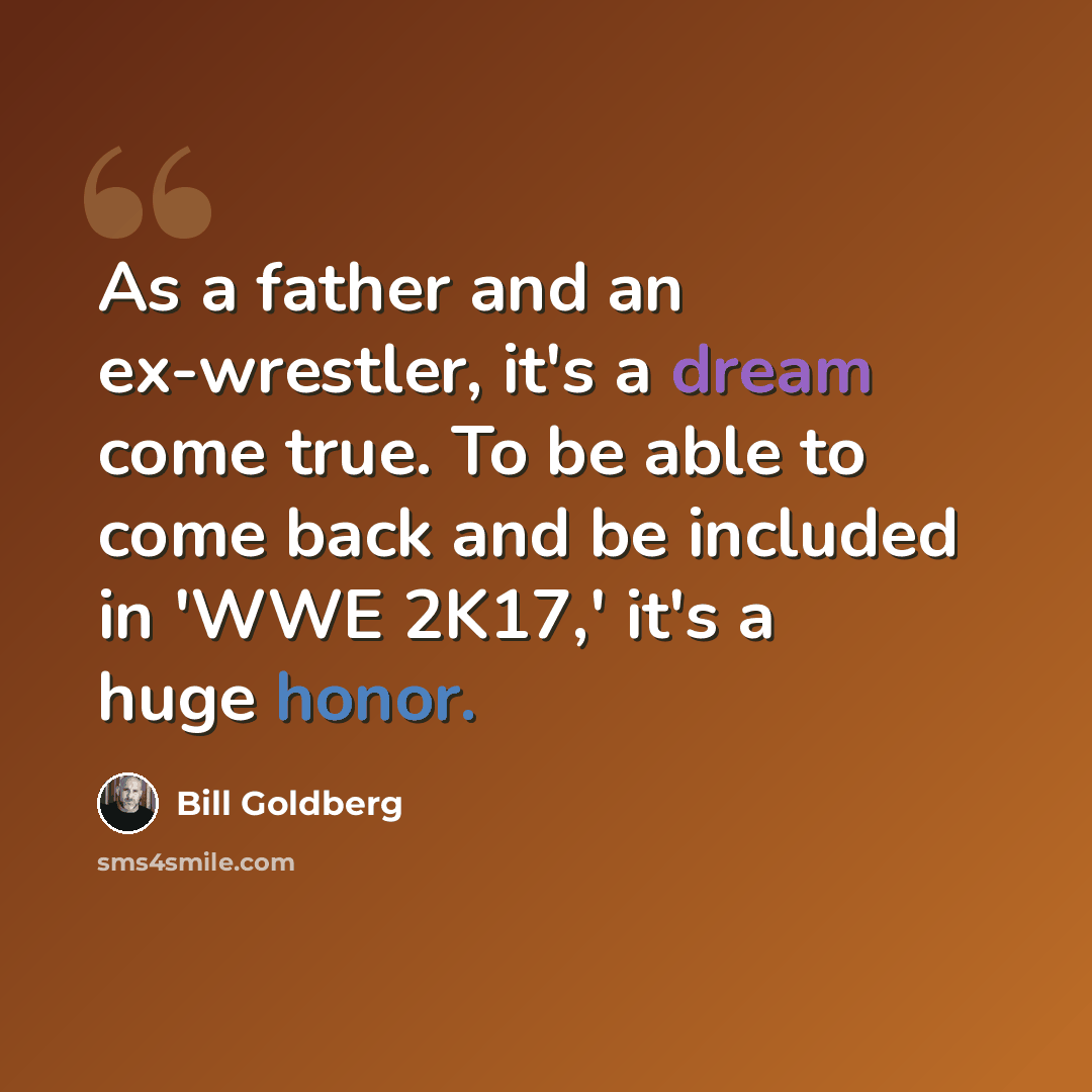 “As a father and an ex-wrestler, it's a dream come true. To be able to come back and be included in 'WWE 2K17,' it's a huge honor.” quote by Bill Goldberg
