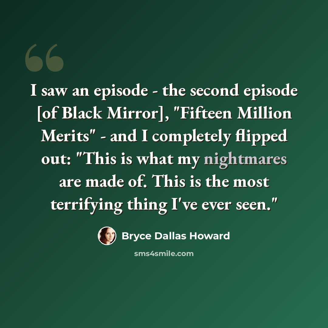 “I saw an episode - the second episode [of Black Mirror], "Fifteen Million Merits" - and I completely flipped out: "This is what my nightmares are made of. This is the most terrifying thing I've ever seen."” quote by Bryce Dallas Howard