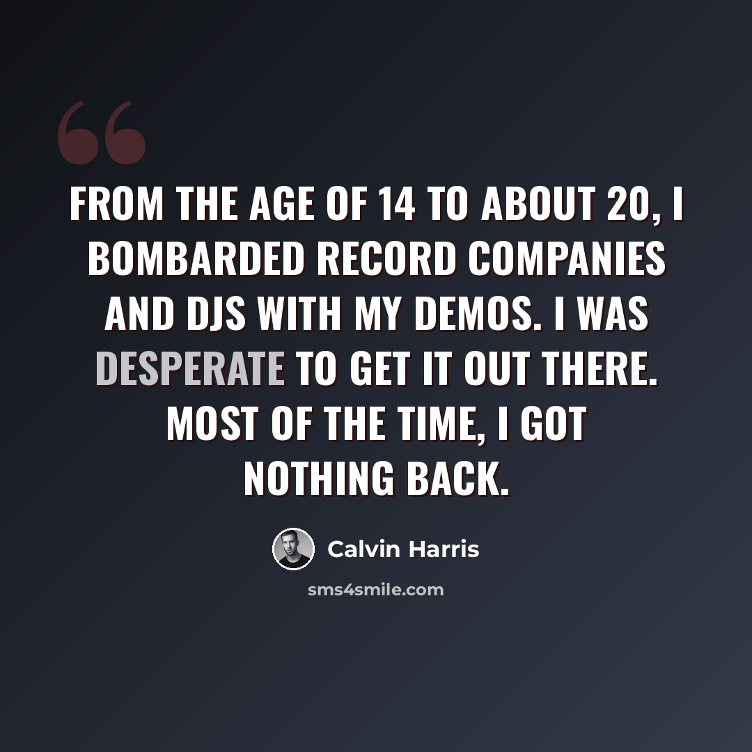 “From the age of 14 to about 20, I bombarded record companies and DJs with my demos. I was desperate to get it out there. Most of the time, I got nothing back.” quote by Calvin Harris