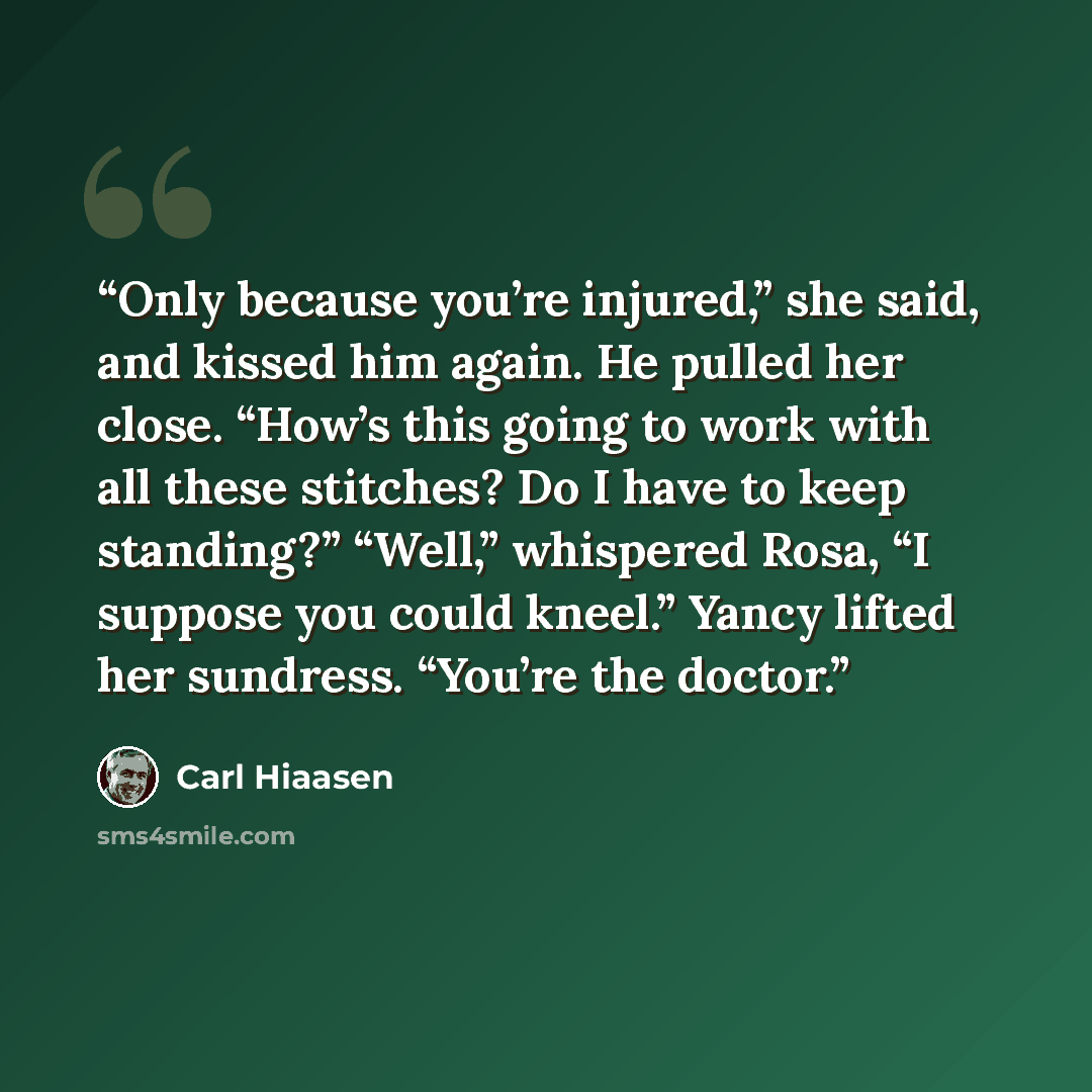 “Only because you’re injured,” she said, and kissed him again. He pulled her close. “How’s this going to work with all these stitches? Do I have to keep standing?” “Well,” whispered Rosa, “I suppose you could kneel.” Yancy lifted her sundress. “You’re the doctor.” quote by Carl Hiaasen