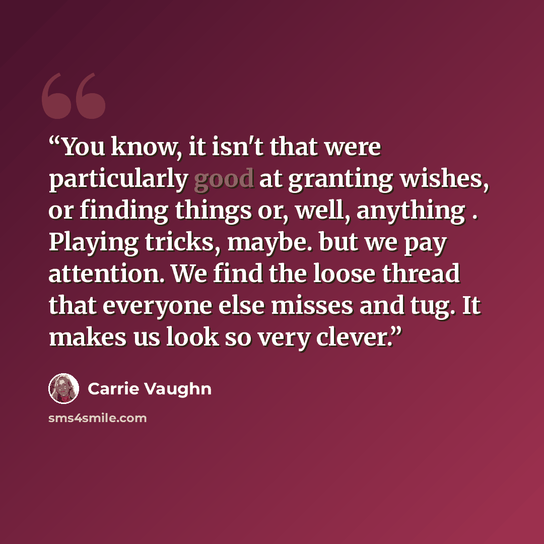 “You know, it isn't that were particularly good at granting wishes, or finding things or, well, anything . Playing tricks, maybe. but we pay attention. We find the loose thread that everyone else misses and tug. It makes us look so very clever.” quote by Carrie Vaughn