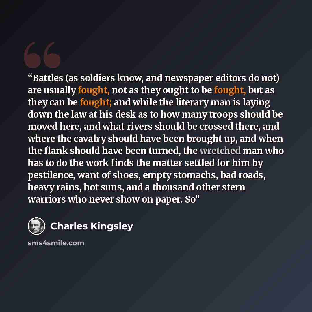 “Battles (as soldiers know, and newspaper editors do not) are usually fought, not as they ought to be fought, but as they can be fought; and while the literary man is laying down the law at his desk as to how many troops should be moved here, and what rivers should be crossed there, and where the…” quote by Charles Kingsley