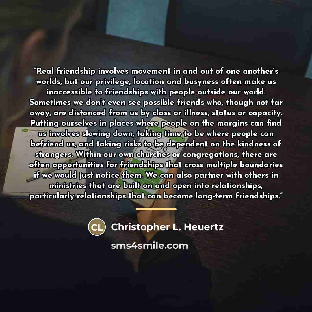 “Real friendship involves movement in and out of one another’s worlds, but our privilege, location and busyness often make us inaccessible to friendships with people outside our world. Sometimes we don’t even see possible friends who, though not far away, are distanced from us by class or illness…” quote by Christopher L. Heuertz