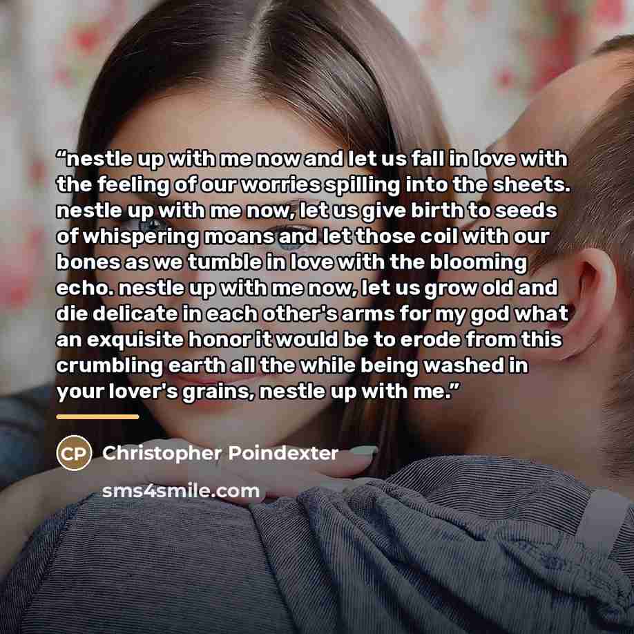“nestle up with me now and let us fall in love with the feeling of our worries spilling into the sheets. nestle up with me now, let us give birth to seeds of whispering moans and let those coil with our bones as we tumble in love with the blooming echo. nestle up with me now, let us grow old and…” quote by Christopher Poindexter