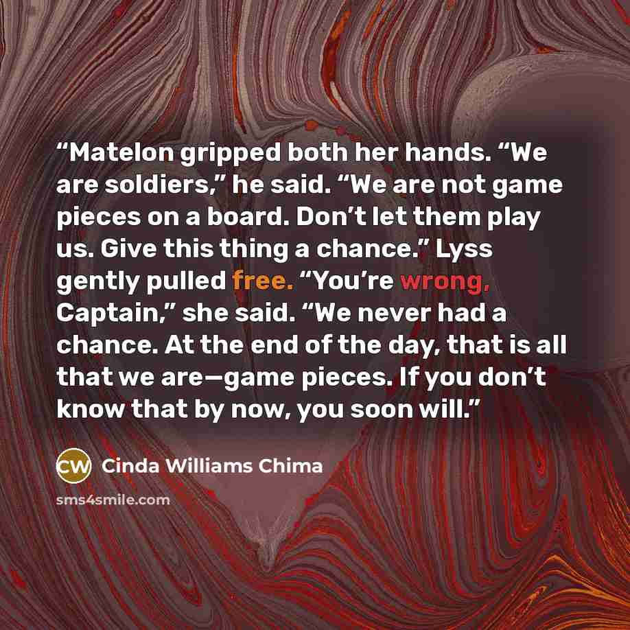 “Matelon gripped both her hands. “We are soldiers,” he said. “We are not game pieces on a board. Don’t let them play us. Give this thing a chance.” Lyss gently pulled free. “You’re wrong, Captain,” she said. “We never had a chance. At the end of the day, that is all that we are—game pieces. If you…” quote by Cinda Williams Chima
