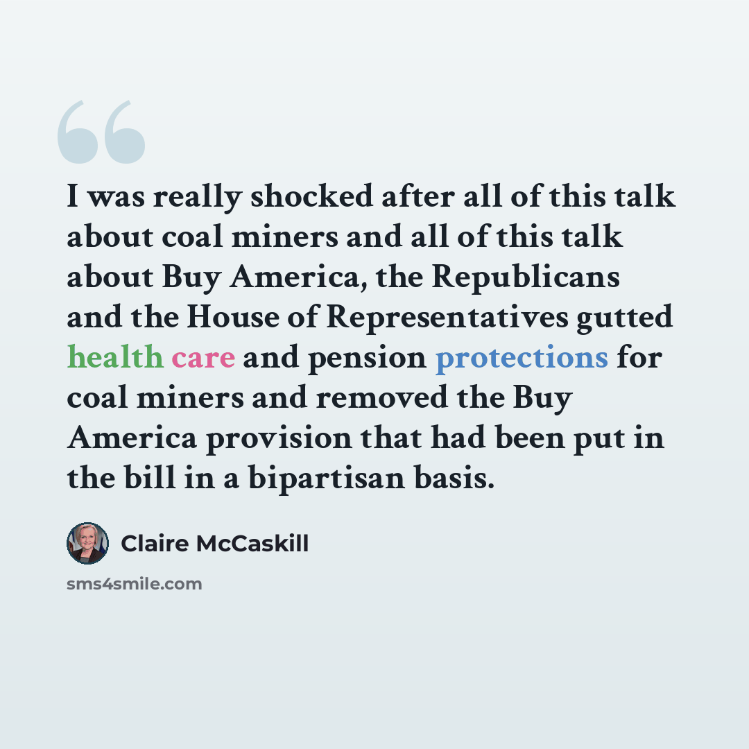 “I was really shocked after all of this talk about coal miners and all of this talk about Buy America, the Republicans and the House of Representatives gutted health care and pension protections for coal miners and removed the Buy America provision that had been put in the bill in a bipartisan basis.” quote by Claire McCaskill