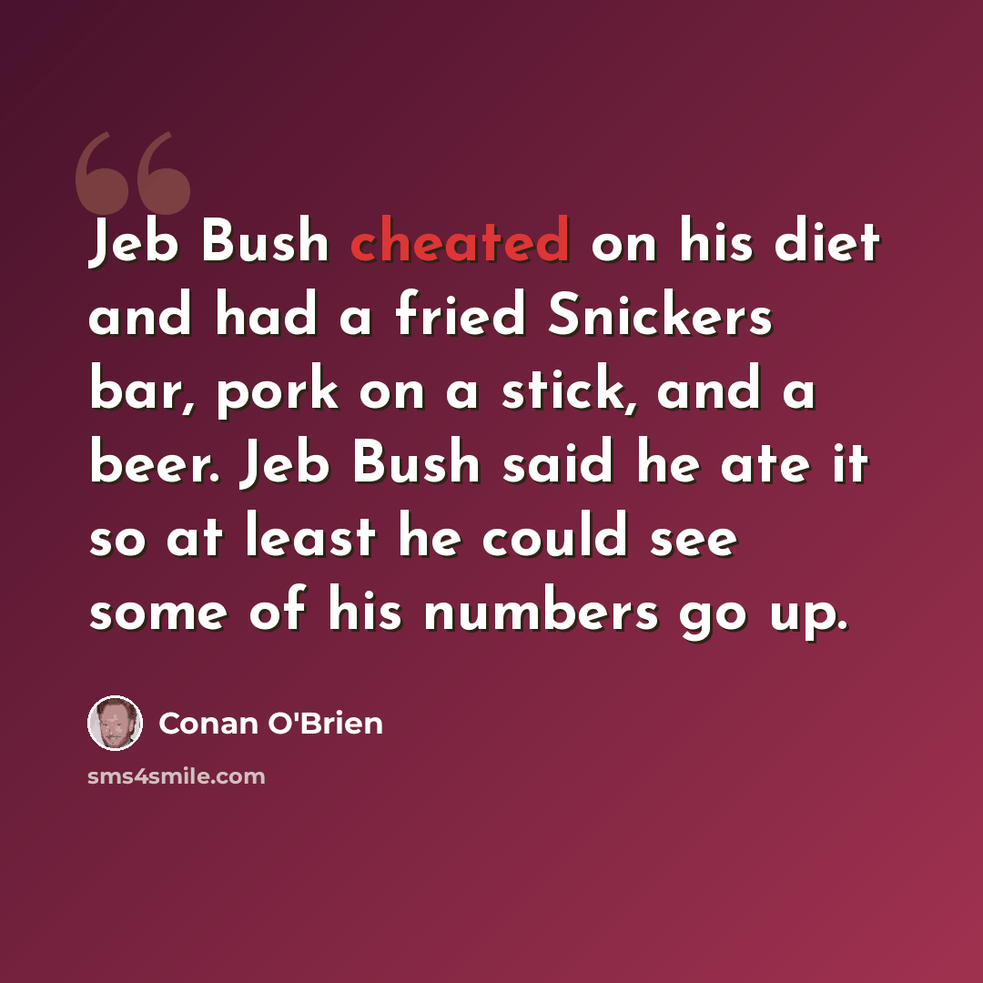 “Jeb Bush cheated on his diet and had a fried Snickers bar, pork on a stick, and a beer. Jeb Bush said he ate it so at least he could see some of his numbers go up.” quote by Conan O'Brien