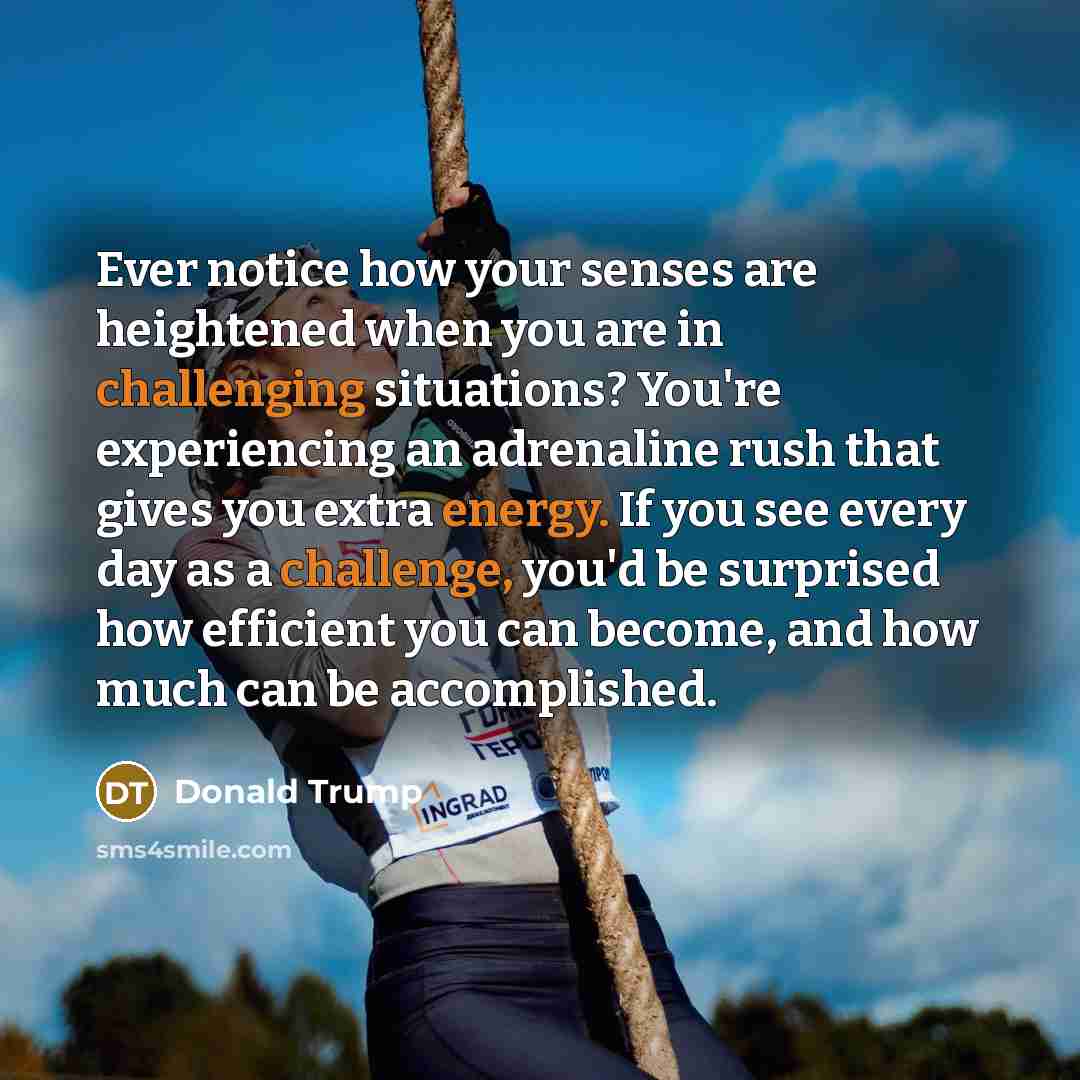“Ever notice how your senses are heightened when you are in challenging situations? You're experiencing an adrenaline rush that gives you extra energy. If you see every day as a challenge, you'd be surprised how efficient you can become, and how much can be accomplished.” quote by Donald Trump