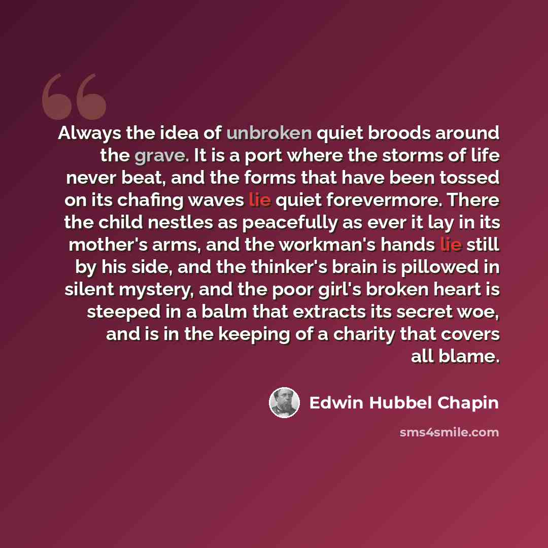 “Always the idea of unbroken quiet broods around the grave. It is a port where the storms of life never beat, and the forms that have been tossed on its chafing waves lie quiet forevermore. There the child nestles as peacefully as ever it lay in its mother's arms, and the workman's hands lie still…” quote by Edwin Hubbel Chapin