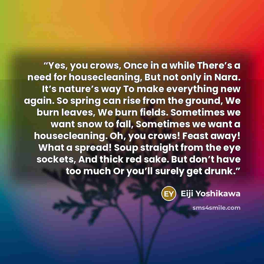 “Yes, you crows, Once in a while There’s a need for housecleaning, But not only in Nara. It’s nature’s way To make everything new again. So spring can rise from the ground, We burn leaves, We burn fields. Sometimes we want snow to fall, Sometimes we want a housecleaning. Oh, you crows! Feast away!…” quote by Eiji Yoshikawa