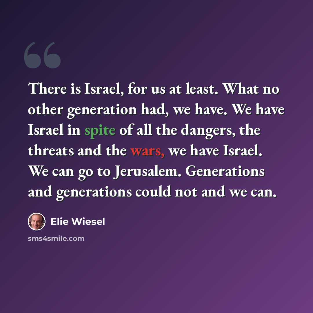 “There is Israel, for us at least. What no other generation had, we have. We have Israel in spite of all the dangers, the threats and the wars, we have Israel. We can go to Jerusalem. Generations and generations could not and we can.” quote by Elie Wiesel