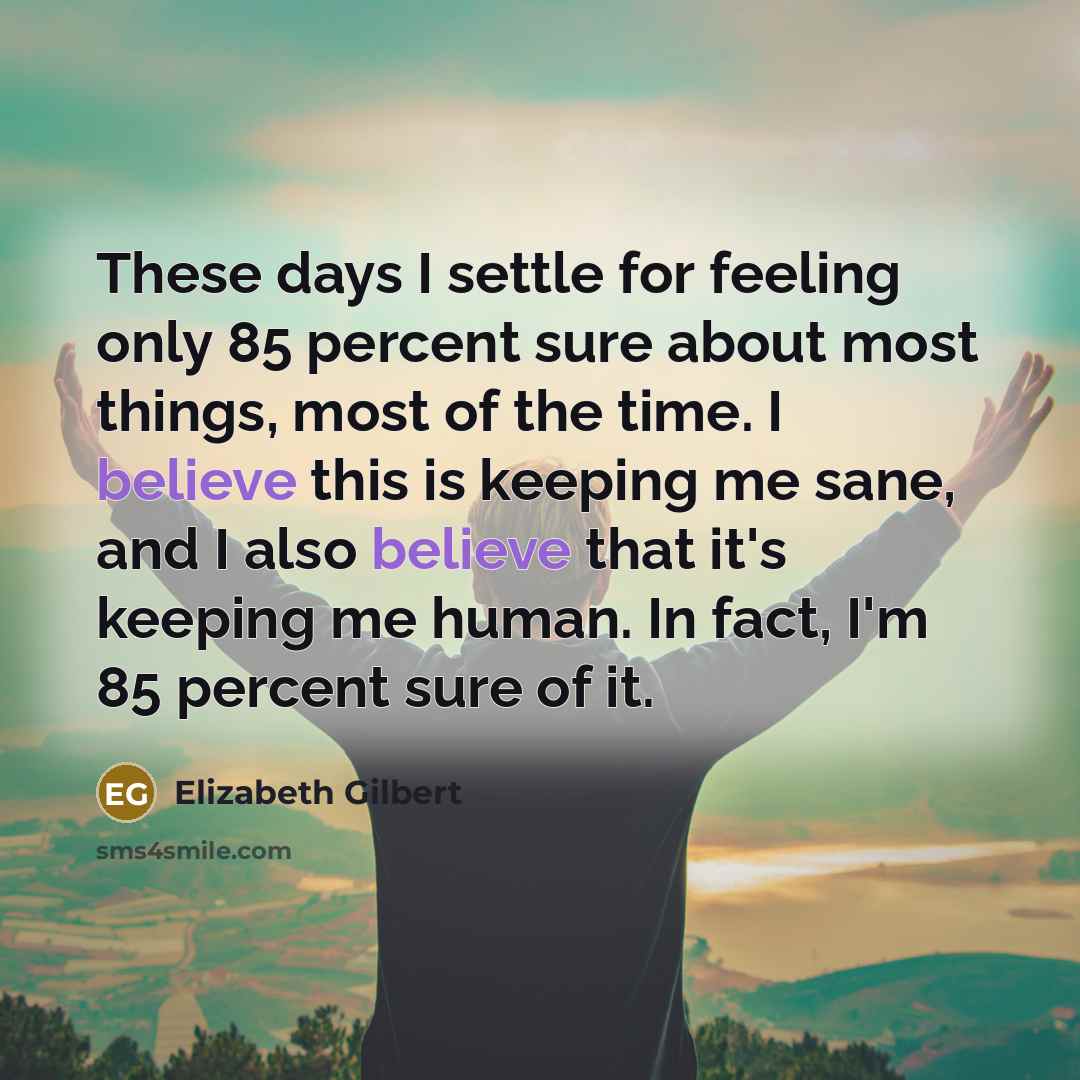 “These days I settle for feeling only 85 percent sure about most things, most of the time. I believe this is keeping me sane, and I also believe that it's keeping me human. In fact, I'm 85 percent sure of it.” quote by Elizabeth Gilbert