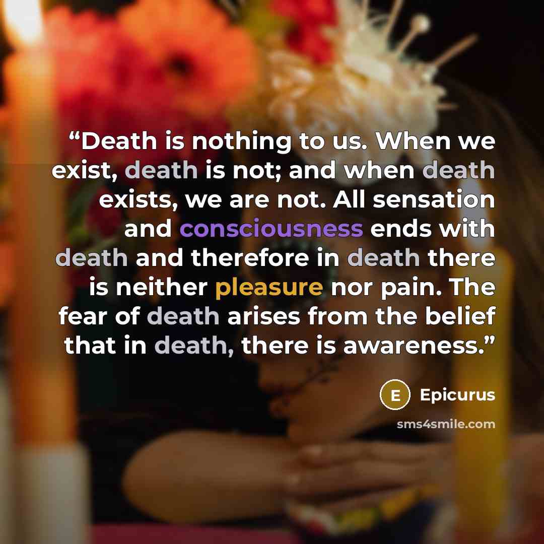 “Death is nothing to us. When we exist, death is not; and when death exists, we are not. All sensation and consciousness ends with death and therefore in death there is neither pleasure nor pain. The fear of death arises from the belief that in death, there is awareness.” quote by Epicurus