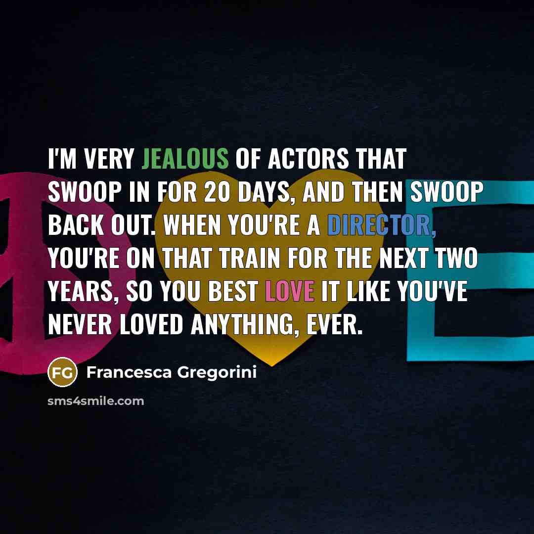 “I'm very jealous of actors that swoop in for 20 days, and then swoop back out. When you're a director, you're on that train for the next two years, so you best love it like you've never loved anything, ever.” quote by Francesca Gregorini