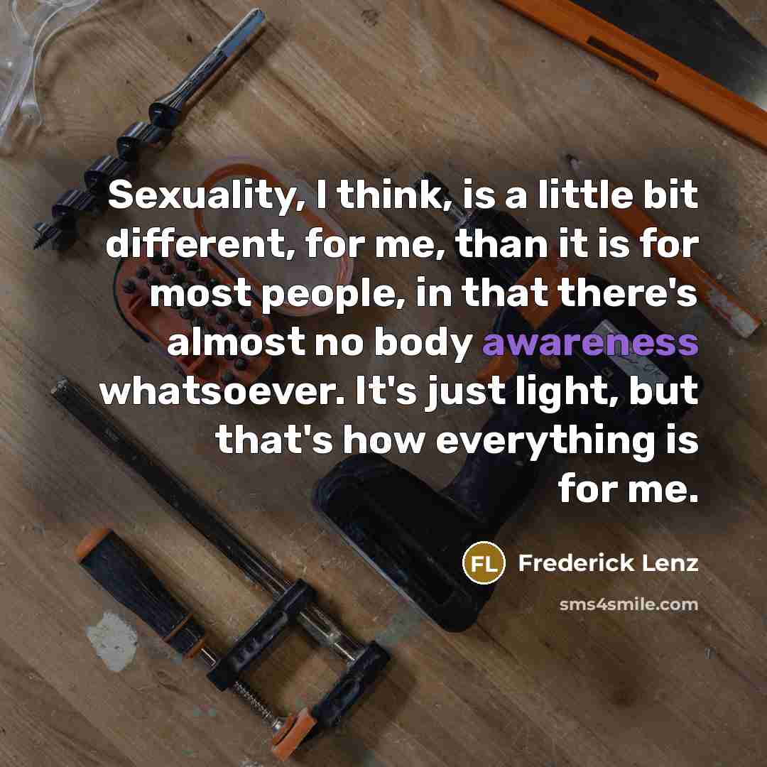 “Sexuality, I think, is a little bit different, for me, than it is for most people, in that there's almost no body awareness whatsoever. It's just light, but that's how everything is for me.” quote by Frederick Lenz