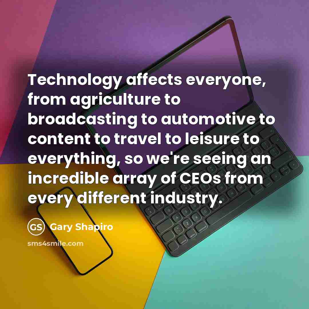 “Technology affects everyone, from agriculture to broadcasting to automotive to content to travel to leisure to everything, so we're seeing an incredible array of CEOs from every different industry.” quote by Gary Shapiro