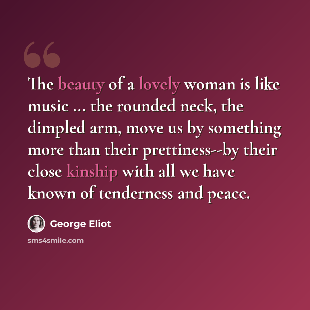 “The beauty of a lovely woman is like music ... the rounded neck, the dimpled arm, move us by something more than their prettiness--by their close kinship with all we have known of tenderness and peace.” quote by George Eliot
