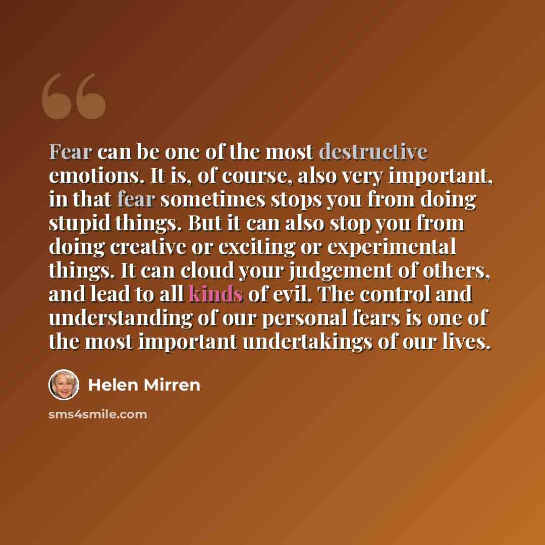 “Fear can be one of the most destructive emotions. It is, of course, also very important, in that fear sometimes stops you from doing stupid things. But it can also stop you from doing creative or exciting or experimental things. It can cloud your judgement of others, and lead to all kinds of evil…” quote by Helen Mirren