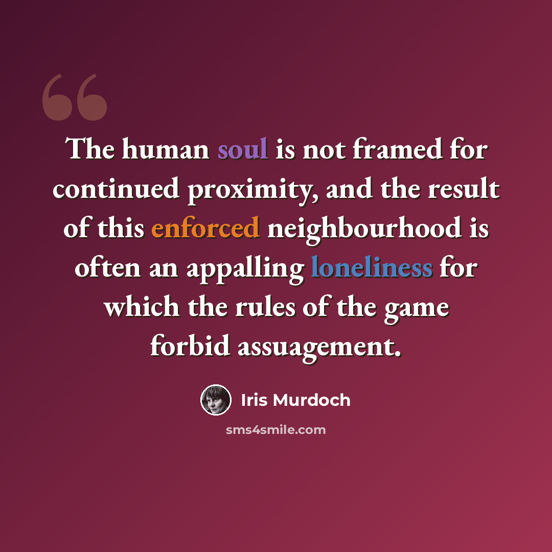 “The human soul is not framed for continued proximity, and the result of this enforced neighbourhood is often an appalling loneliness for which the rules of the game forbid assuagement.” quote by Iris Murdoch
