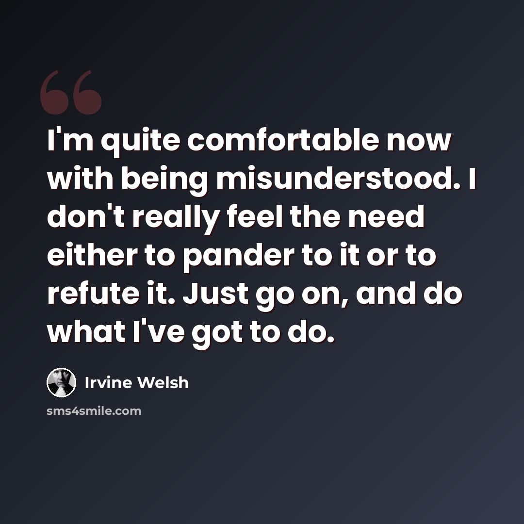 “I'm quite comfortable now with being misunderstood. I don't really feel the need either to pander to it or to refute it. Just go on, and do what I've got to do.” quote by Irvine Welsh