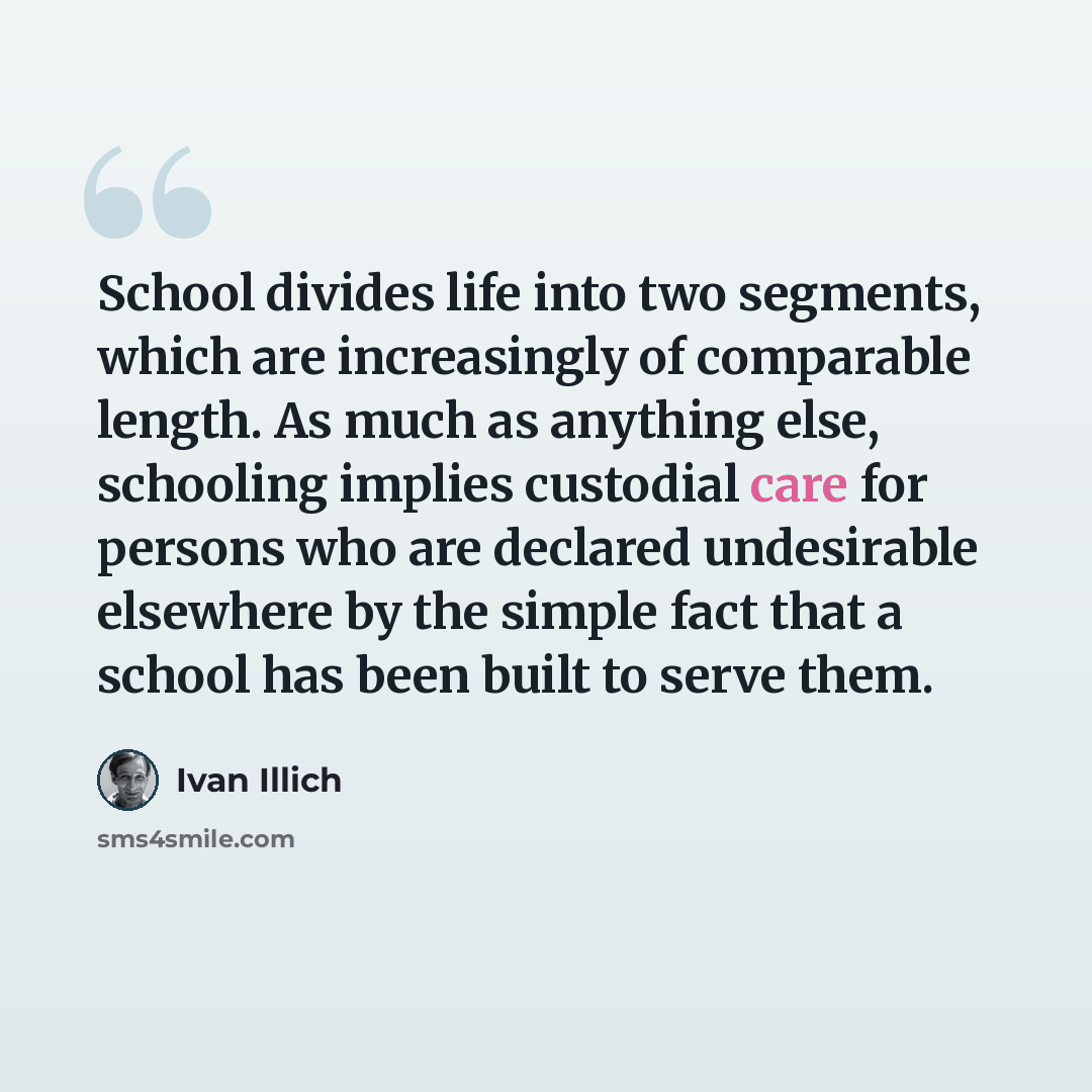 “School divides life into two segments, which are increasingly of comparable length. As much as anything else, schooling implies custodial care for persons who are declared undesirable elsewhere by the simple fact that a school has been built to serve them.” quote by Ivan Illich