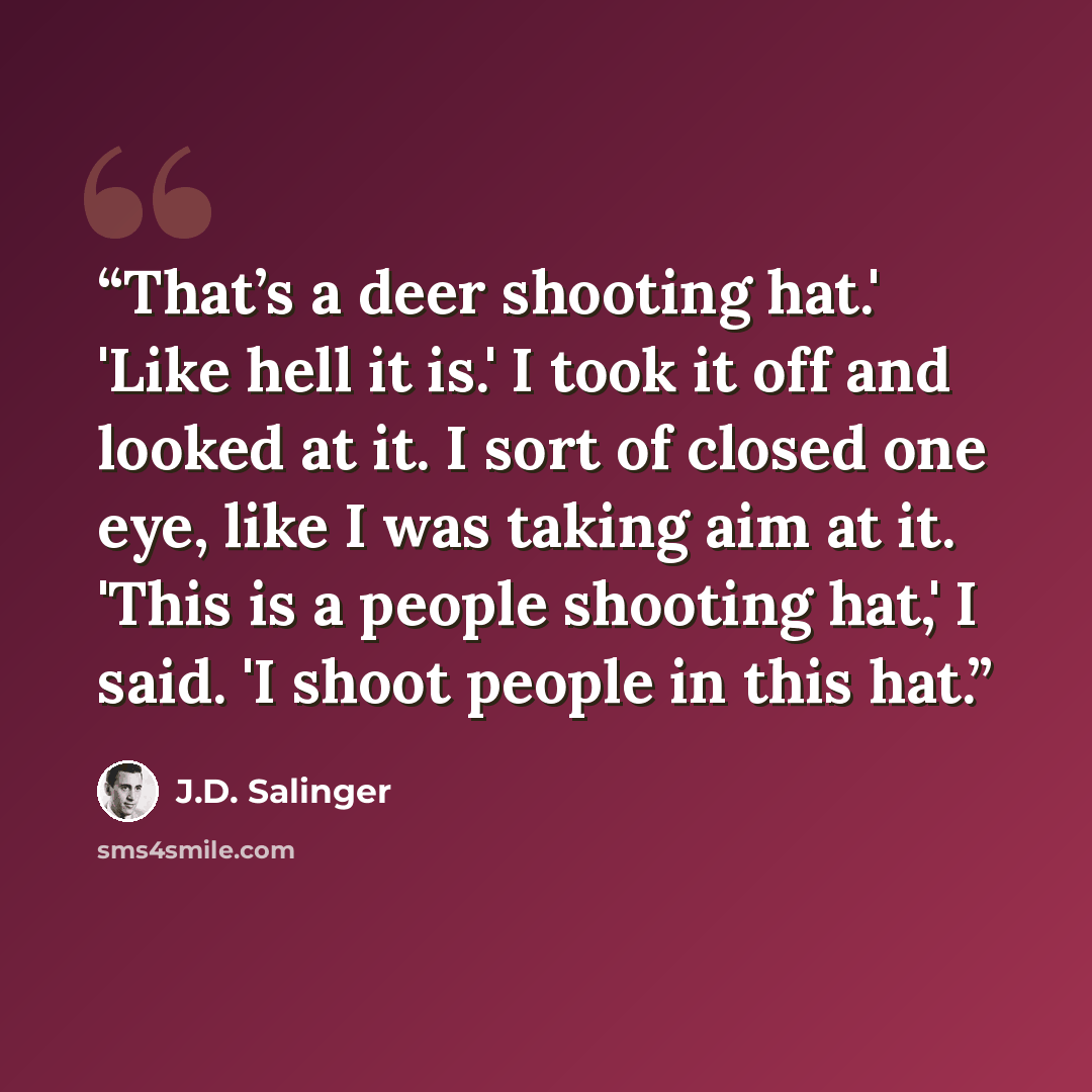 “That’s a deer shooting hat.' 'Like hell it is.' I took it off and looked at it. I sort of closed one eye, like I was taking aim at it. 'This is a people shooting hat,' I said. 'I shoot people in this hat.” quote by J.D. Salinger